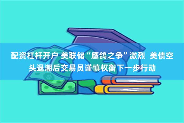 配资杠杆开户 美联储“鹰鸽之争”激烈 美债空头退潮后交易员谨慎权衡下一步行动