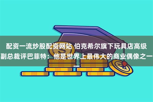 配资一流炒股配资网站 伯克希尔旗下玩具店高级副总裁评巴菲特:他是世界上最伟大的商业偶像之一