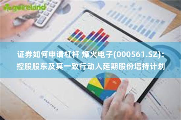 证券如何申请杠杆 烽火电子(000561.SZ):控股股东及其一致行动人延期股份增持计划
