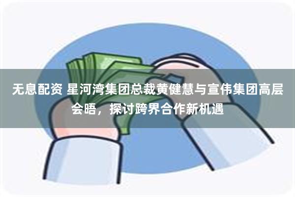 无息配资 星河湾集团总裁黄健慧与宣伟集团高层会晤,探讨跨界合作新机遇