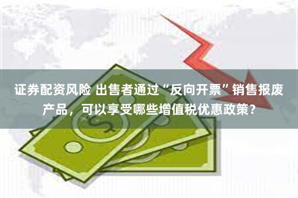 证券配资风险 出售者通过“反向开票”销售报废产品,可以享受哪些增值税优惠政策?