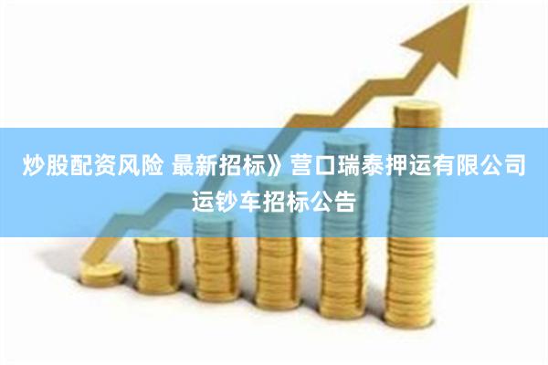 炒股配资风险 最新招标》营口瑞泰押运有限公司运钞车招标公告