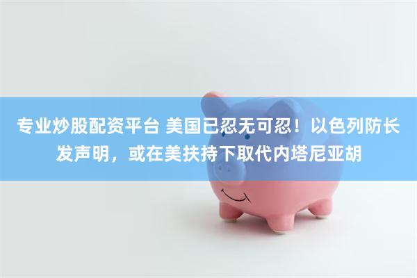 专业炒股配资平台 美国已忍无可忍!以色列防长发声明,或在美扶持下取代内塔尼亚胡