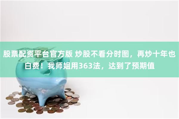 股票配资平台官方版 炒股不看分时图,再炒十年也白费!我师姐用363法,达到了预期值