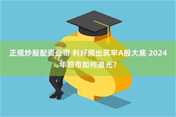 正规炒股配资公司 利好频出筑牢A股大底 2024年股市如何追光?