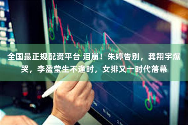 全国最正规配资平台 泪崩!朱婷告别,龚翔宇爆哭,李盈莹生不逢时,女排又一时代落幕
