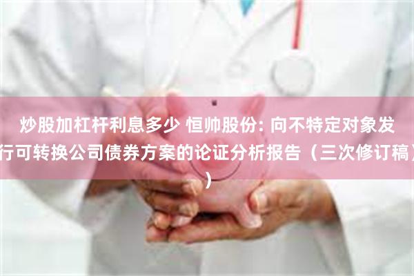炒股加杠杆利息多少 恒帅股份: 向不特定对象发行可转换公司债券方案的论证分析报告(三次修订稿)