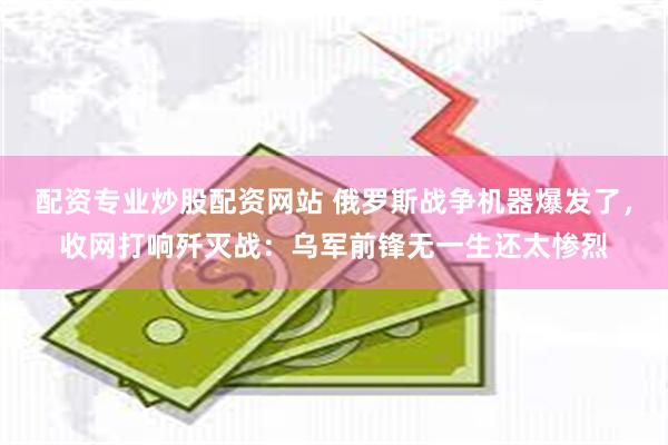 配资专业炒股配资网站 俄罗斯战争机器爆发了,收网打响歼灭战:乌军前锋无一生还太惨烈