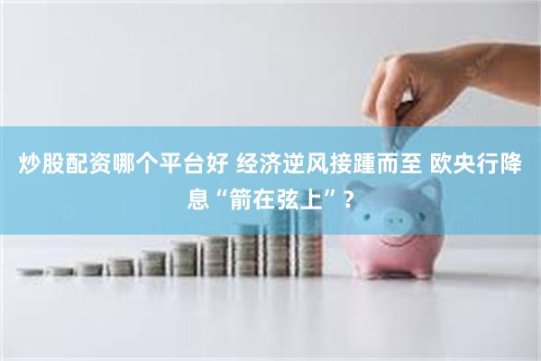 炒股配资哪个平台好 经济逆风接踵而至 欧央行降息“箭在弦上”?