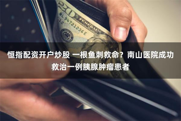 恒指配资开户炒股 一根鱼刺救命?南山医院成功救治一例胰腺肿瘤患者