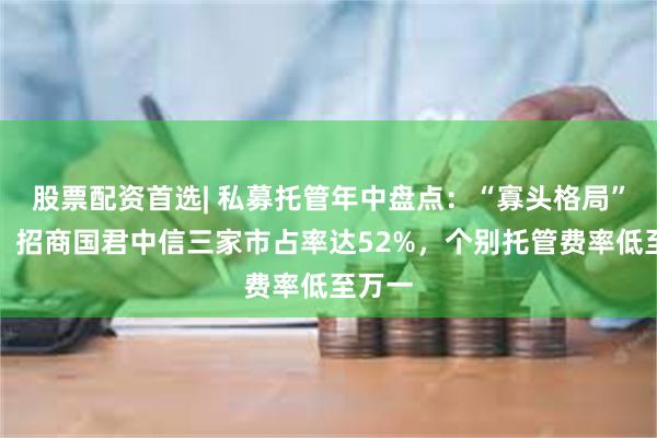 股票配资首选| 私募托管年中盘点:“寡头格局”不变,招商国君中信三家市占率达52%,个别托管费率低至万一