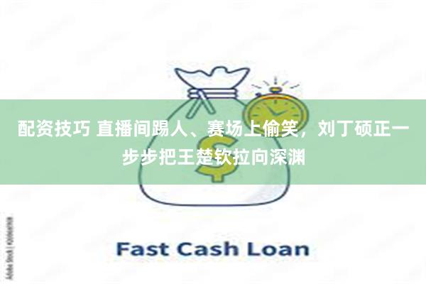 配资技巧 直播间踢人、赛场上偷笑,刘丁硕正一步步把王楚钦拉向深渊