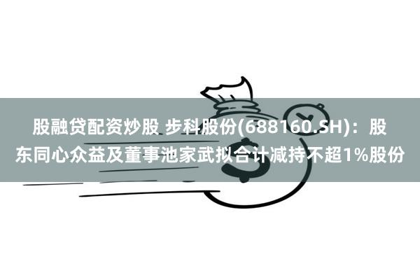 股融贷配资炒股 步科股份(688160.SH):股东同心众益及董事池家武拟合计减持不超1%股份