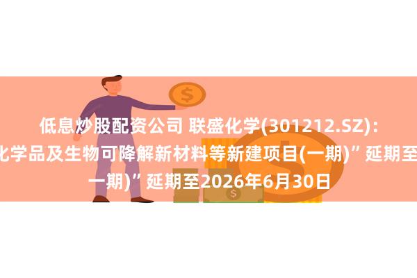 低息炒股配资公司 联盛化学(301212.SZ):拟将“超纯电子化学品及生物可降解新材料等新建项目(一期)”延期至2026年6月30日