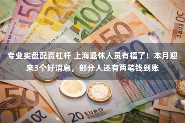 专业实盘配资杠杆 上海退休人员有福了!本月迎来3个好消息,部分人还有两笔钱到账