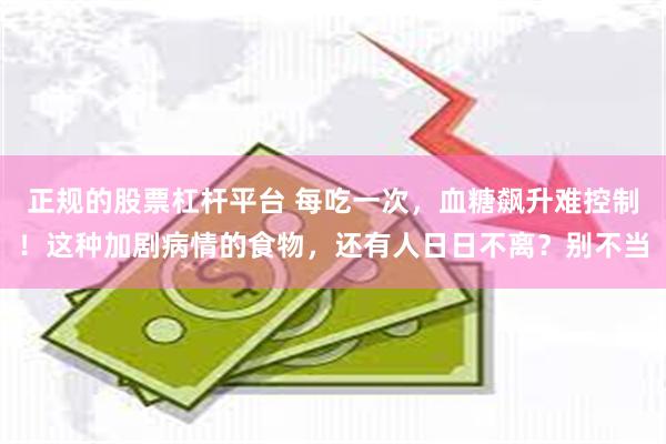 正规的股票杠杆平台 每吃一次,血糖飙升难控制!这种加剧病情的食物,还有人日日不离?别不当