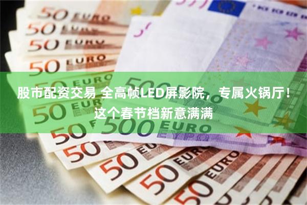 股市配资交易 全高帧LED屏影院,专属火锅厅!这个春节档新意满满