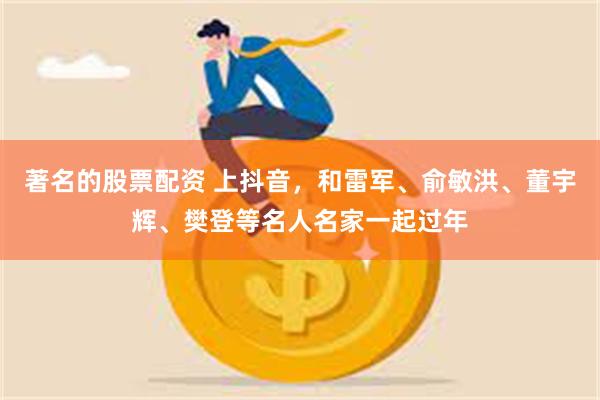 著名的股票配资 上抖音,和雷军、俞敏洪、董宇辉、樊登等名人名家一起过年