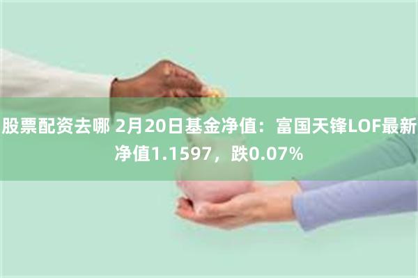 股票配资去哪 2月20日基金净值:富国天锋LOF最新净值1.1597,跌0.07%