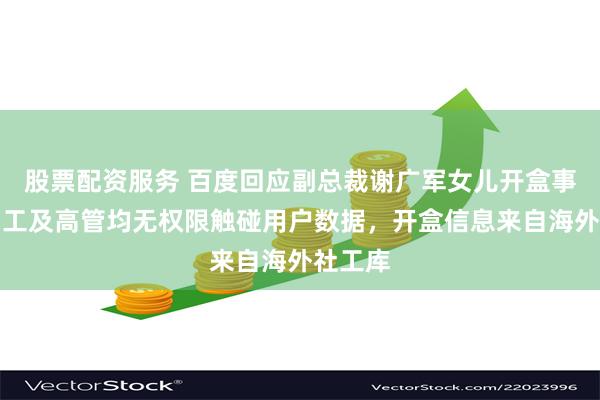 股票配资服务 百度回应副总裁谢广军女儿开盒事件:员工及高管均无权限触碰用户数据,开盒信息来自海外社工库