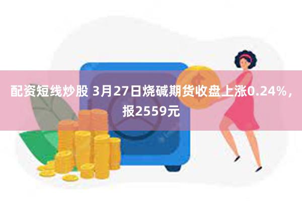 配资短线炒股 3月27日烧碱期货收盘上涨0.24%,报2559元