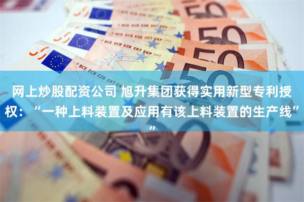 网上炒股配资公司 旭升集团获得实用新型专利授权:“一种上料装置及应用有该上料装置的生产线”