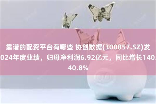 靠谱的配资平台有哪些 协创数据(300857.SZ)发布2024年度业绩,归母净利润6.92亿元,同比增长140.8%