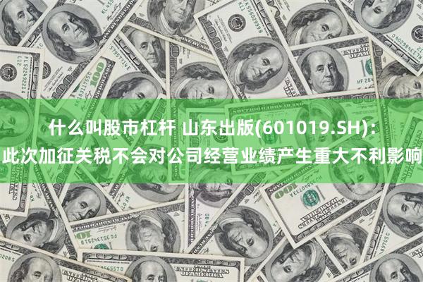什么叫股市杠杆 山东出版(601019.SH)：此次加征关税不会对公司经营业绩产生重大不利影响