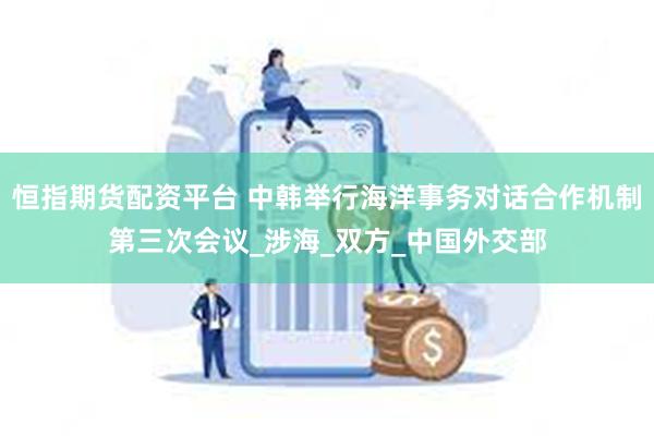恒指期货配资平台 中韩举行海洋事务对话合作机制第三次会议_涉海_双方_中国外交部