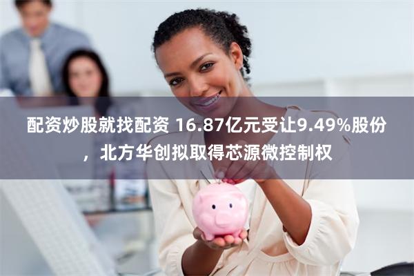 配资炒股就找配资 16.87亿元受让9.49%股份,北方华创拟取得芯源微控制权