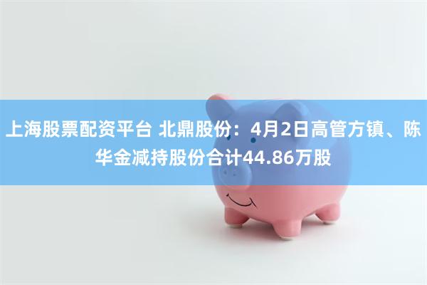 上海股票配资平台 北鼎股份:4月2日高管方镇、陈华金减持股份合计44.86万股