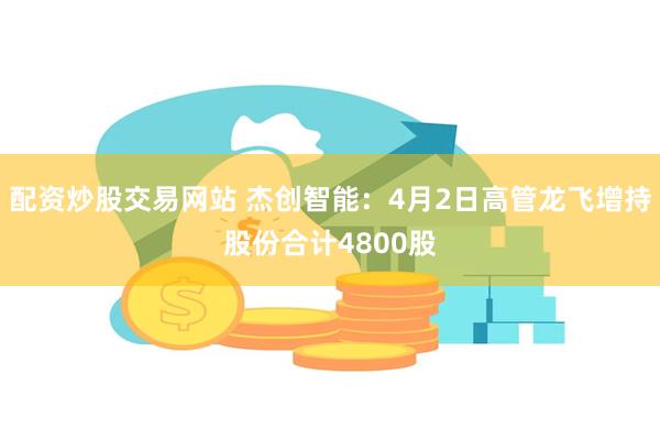 配资炒股交易网站 杰创智能:4月2日高管龙飞增持股份合计4800股