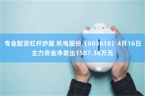 专业配资杠杆炒股 杭电股份(603618)4月16日主力资金净卖出1507.36万元