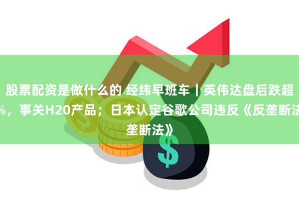 股票配资是做什么的 经纬早班车|英伟达盘后跌超6%,事关H20产品;日本认定谷歌公司违反《反垄断法》