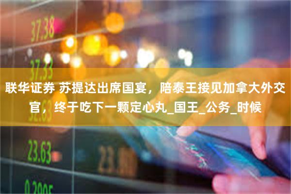 联华证券 苏提达出席国宴,陪泰王接见加拿大外交官,终于吃下一颗定心丸_国王_公务_时候