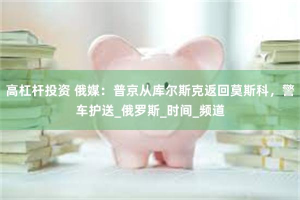 高杠杆投资 俄媒:普京从库尔斯克返回莫斯科,警车护送_俄罗斯_时间_频道