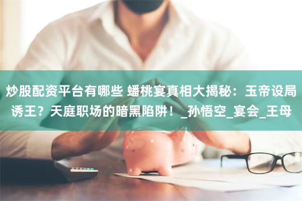 炒股配资平台有哪些 蟠桃宴真相大揭秘:玉帝设局诱王?天庭职场的暗黑陷阱!_孙悟空_宴会_王母