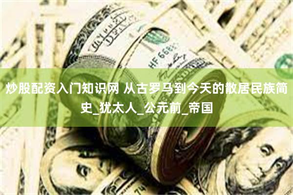 炒股配资入门知识网 从古罗马到今天的散居民族简史_犹太人_公元前_帝国