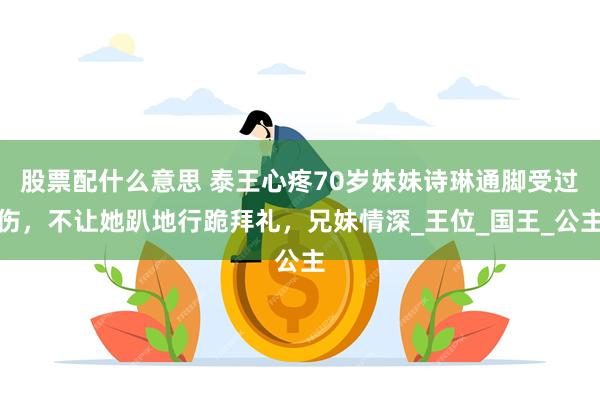股票配什么意思 泰王心疼70岁妹妹诗琳通脚受过伤,不让她趴地行跪拜礼,兄妹情深_王位_国王_公主