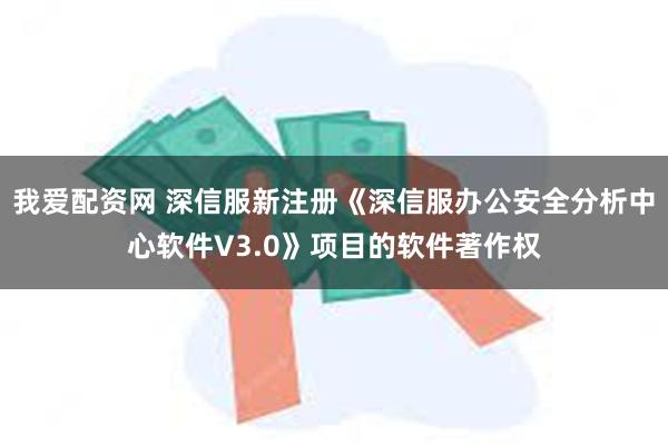 我爱配资网 深信服新注册《深信服办公安全分析中心软件V3.0》项目的软件著作权