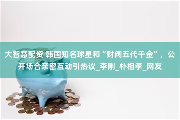 大智慧配资 韩国知名球星和“财阀五代千金”,公开场合亲密互动引热议_李刚_朴相孝_网友