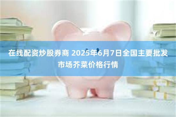 在线配资炒股券商 2025年6月7日全国主要批发市场芥菜价格行情