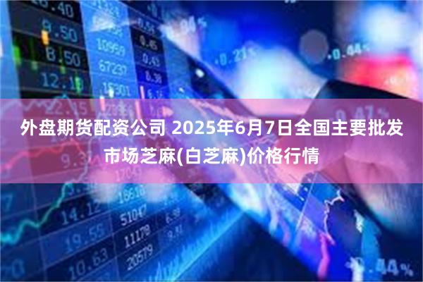 外盘期货配资公司 2025年6月7日全国主要批发市场芝麻(白芝麻)价格行情