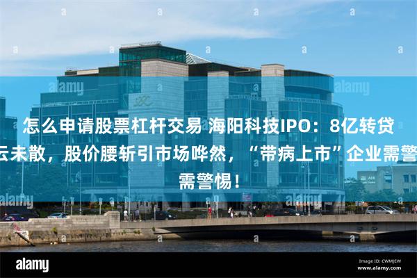 怎么申请股票杠杆交易 海阳科技IPO：8亿转贷疑云未散，股价腰斩引市场哗然，“带病上市”企业需警惕！