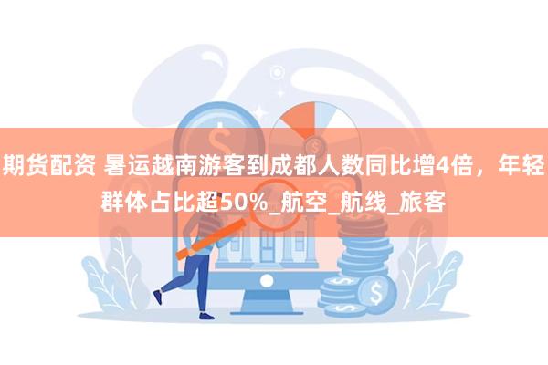 期货配资 暑运越南游客到成都人数同比增4倍,年轻群体占比超50%_航空_航线_旅客