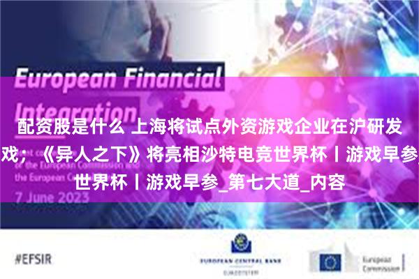 配资股是什么 上海将试点外资游戏企业在沪研发产品视同国产游戏;《异人之下》将亮相沙特电竞世界杯丨游戏早参_第七大道_内容
