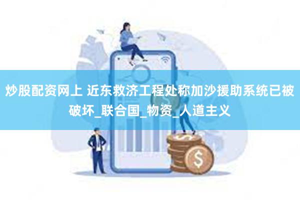 炒股配资网上 近东救济工程处称加沙援助系统已被破坏_联合国_物资_人道主义