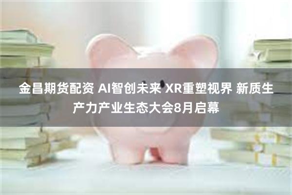金昌期货配资 AI智创未来 XR重塑视界 新质生产力产业生态大会8月启幕