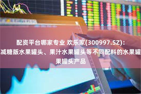 配资平台哪家专业 欢乐家(300997.SZ)：已推出减糖版水果罐头、果汁水果罐头等不同配料的水果罐头产品