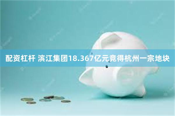 配资杠杆 滨江集团18.367亿元竞得杭州一宗地块